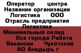 Оператор Call-центра › Название организации ­ Логистика365, ООО › Отрасль предприятия ­ Логистика › Минимальный оклад ­ 25 000 - Все города Работа » Вакансии   . Чукотский АО,Анадырь г.